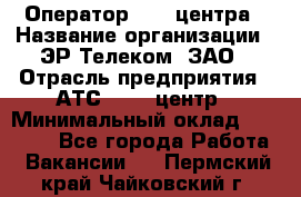 Оператор Call-центра › Название организации ­ ЭР-Телеком, ЗАО › Отрасль предприятия ­ АТС, call-центр › Минимальный оклад ­ 25 000 - Все города Работа » Вакансии   . Пермский край,Чайковский г.